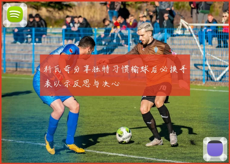 科瓦奇分享独特习惯输球后必换手表以示反思与决心