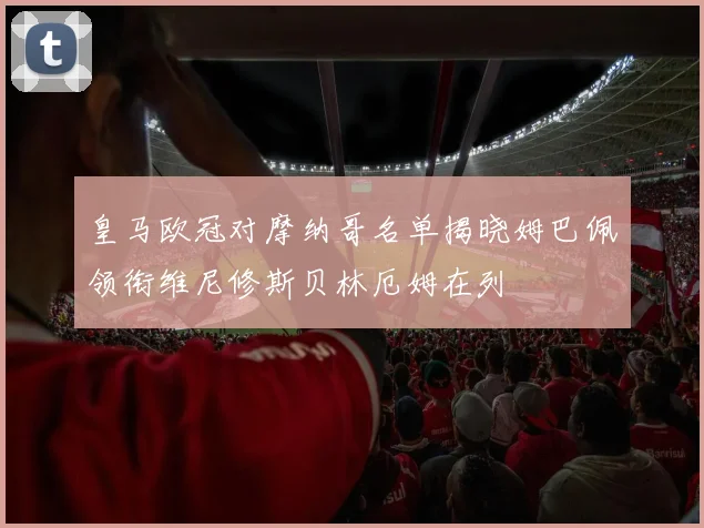 皇马欧冠对摩纳哥名单揭晓姆巴佩领衔维尼修斯贝林厄姆在列