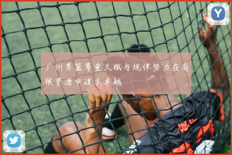 广州男篮尊重天赋与规律努力在有限资源中追求卓越