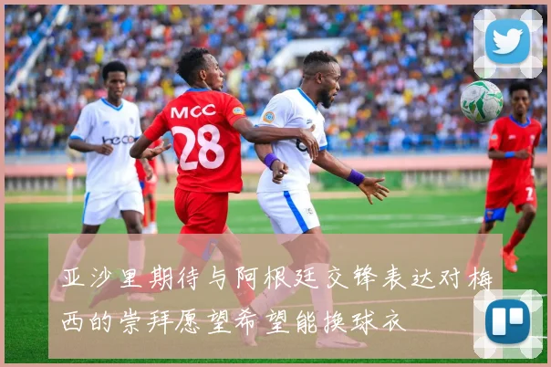亚沙里期待与阿根廷交锋表达对梅西的崇拜愿望希望能换球衣