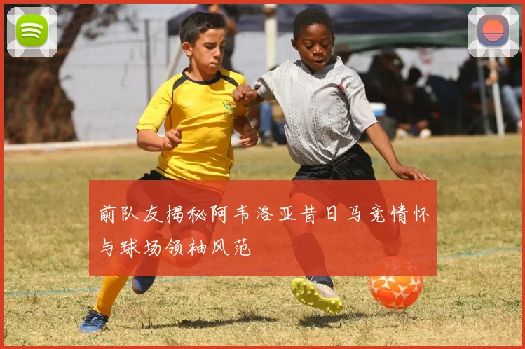 前队友揭秘阿韦洛亚昔日马竞情怀与球场领袖风范