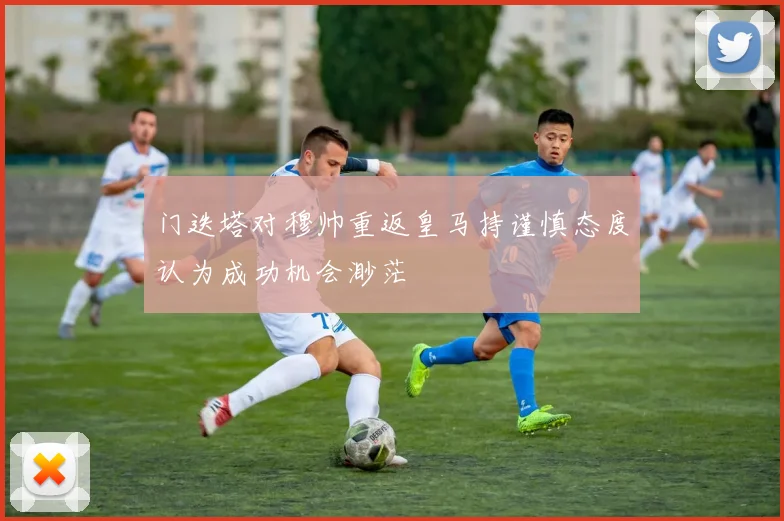 门迭塔对穆帅重返皇马持谨慎态度认为成功机会渺茫