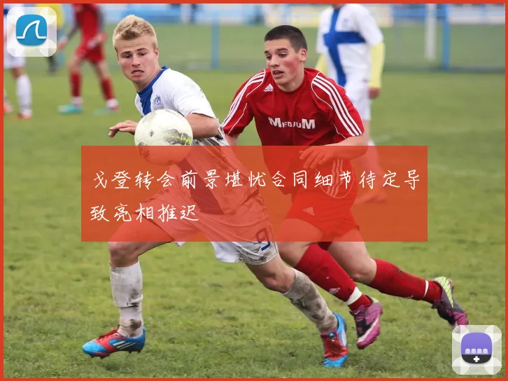 戈登转会前景堪忧合同细节待定导致亮相推迟