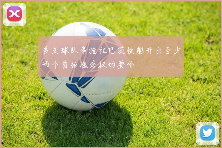 多支球队争抢祖巴茨快船开出至少两个首轮选秀权的要价
