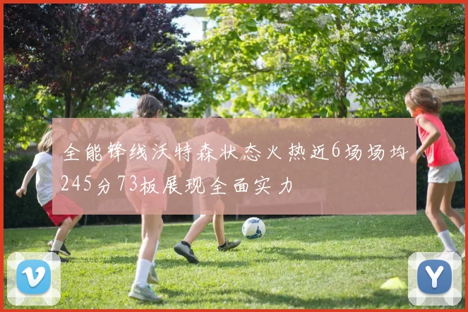 全能锋线沃特森状态火热近6场场均245分73板展现全面实力
