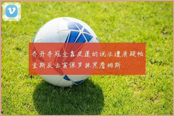 乔丹夺冠全靠皮蓬的说法遭质疑帕金斯反击富保罗抹黑詹姆斯