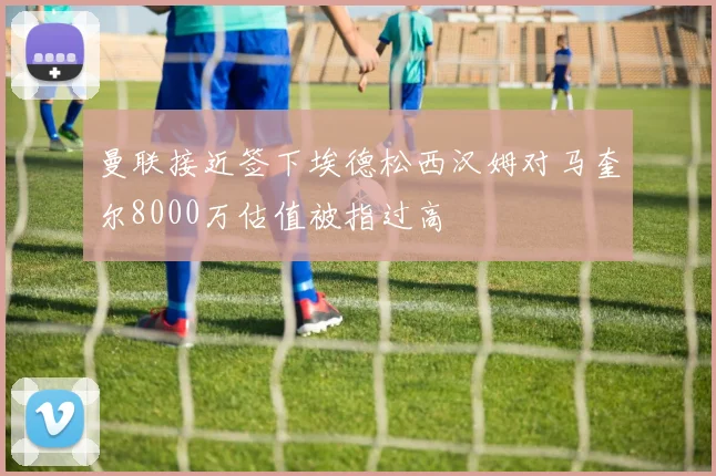曼联接近签下埃德松西汉姆对马奎尔8000万估值被指过高