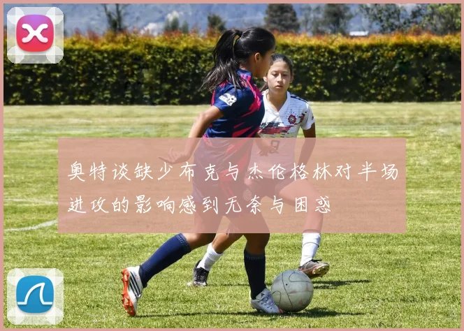 奥特谈缺少布克与杰伦格林对半场进攻的影响感到无奈与困惑