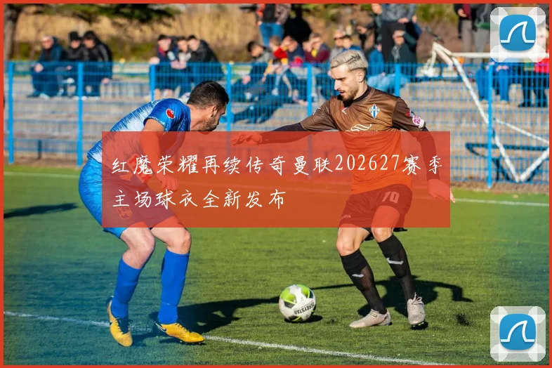 红魔荣耀再续传奇曼联202627赛季主场球衣全新发布