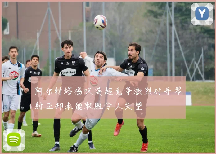 阿尔特塔感叹英超竞争激烈对手零射正却未能取胜令人失望
